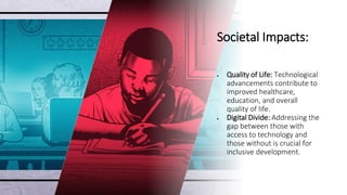 Societal Impacts:
• Quality of Life: Technological
advancements contribute to
improved healthcare,
education, and overall
quality of life.
• Digital Divide: Addressing the
gap between those with
access to technology and
those without is crucial for
inclusive development.
 
