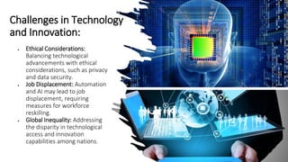 Challenges in Technology
and Innovation:
• Ethical Considerations:
Balancing technological
advancements with ethical
considerations, such as privacy
and data security.
• Job Displacement: Automation
and AI may lead to job
displacement, requiring
measures for workforce
reskilling.
• Global Inequality: Addressing
the disparity in technological
access and innovation
capabilities among nations.
 