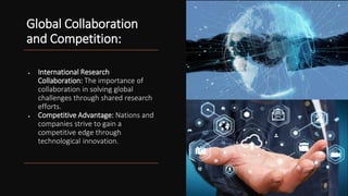 Global Collaboration
and Competition:
• International Research
Collaboration: The importance of
collaboration in solving global
challenges through shared research
efforts.
• Competitive Advantage: Nations and
companies strive to gain a
competitive edge through
technological innovation.
 
