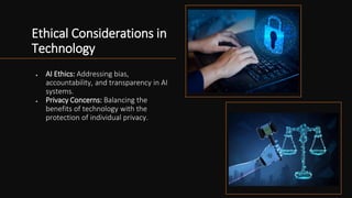 Ethical Considerations in
Technology
• AI Ethics: Addressing bias,
accountability, and transparency in AI
systems.
• Privacy Concerns: Balancing the
benefits of technology with the
protection of individual privacy.
 