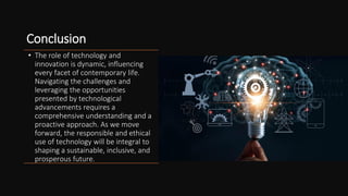 Conclusion
• The role of technology and
innovation is dynamic, influencing
every facet of contemporary life.
Navigating the challenges and
leveraging the opportunities
presented by technological
advancements requires a
comprehensive understanding and a
proactive approach. As we move
forward, the responsible and ethical
use of technology will be integral to
shaping a sustainable, inclusive, and
prosperous future.
 