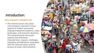 Introduction:
• The informal sector and urban
informalization represent critical
aspects of modern economies,
shaping employment patterns, urban
landscapes, and economic dynamics.
This comprehensive discussion
explores the definitions,
characteristics, impacts, challenges,
and policy considerations associated
with the informal sector and the
process of urban informalization.
 
