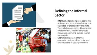 Defining the Informal
Sector
• Informal Sector: Comprises economic
activities and enterprises that are not
regulated or protected by the state.
This includes unregistered businesses,
street vendors, and self-employed
individuals operating outside formal
frameworks.
• Characteristics: Lack of formal
contracts, minimal job security, and
limited access to social protection.
 