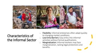 Characteristics of
the Informal Sector
• Flexibility: Informal enterprises often adapt quickly
to changing market conditions.
• Low Entry Barriers: Easy entry into informal
activities without formal qualifications.
• Marginalization: Informal workers may face
marginalization, lacking legal protections and
benefits.
 