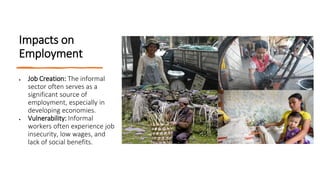 Impacts on
Employment
• Job Creation: The informal
sector often serves as a
significant source of
employment, especially in
developing economies.
• Vulnerability: Informal
workers often experience job
insecurity, low wages, and
lack of social benefits.
 