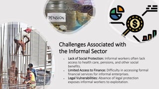 Challenges Associated with
the Informal Sector
• Lack of Social Protection: Informal workers often lack
access to health care, pensions, and other social
benefits.
• Limited Access to Finance: Difficulty in accessing formal
financial services for informal enterprises.
• Legal Vulnerabilities: Absence of legal protection
exposes informal workers to exploitation.
 