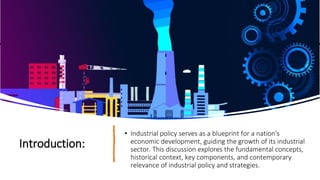 Introduction:
• Industrial policy serves as a blueprint for a nation's
economic development, guiding the growth of its industrial
sector. This discussion explores the fundamental concepts,
historical context, key components, and contemporary
relevance of industrial policy and strategies.
 