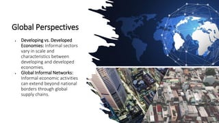 Global Perspectives
• Developing vs. Developed
Economies: Informal sectors
vary in scale and
characteristics between
developing and developed
economies.
• Global Informal Networks:
Informal economic activities
can extend beyond national
borders through global
supply chains.
 