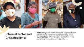 Informal Sector and
Crisis Resilience
• Adaptability: The informal sector's adaptability can
contribute to economic resilience during crises.
• Vulnerabilities: Informal workers are often more
vulnerable during economic downturns.
 