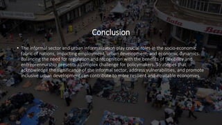 Conclusion
• The informal sector and urban informalization play crucial roles in the socio-economic
fabric of nations, impacting employment, urban development, and economic dynamics.
Balancing the need for regulation and recognition with the benefits of flexibility and
entrepreneurship presents a complex challenge for policymakers. Strategies that
acknowledge the significance of the informal sector, address vulnerabilities, and promote
inclusive urban development can contribute to more resilient and equitable economies.
 