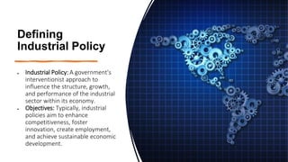 Defining
Industrial Policy
• Industrial Policy: A government's
interventionist approach to
influence the structure, growth,
and performance of the industrial
sector within its economy.
• Objectives: Typically, industrial
policies aim to enhance
competitiveness, foster
innovation, create employment,
and achieve sustainable economic
development.
 