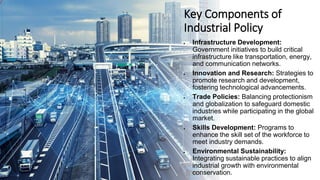 Key Components of
Industrial Policy
• Infrastructure Development:
Government initiatives to build critical
infrastructure like transportation, energy,
and communication networks.
• Innovation and Research: Strategies to
promote research and development,
fostering technological advancements.
• Trade Policies: Balancing protectionism
and globalization to safeguard domestic
industries while participating in the global
market.
• Skills Development: Programs to
enhance the skill set of the workforce to
meet industry demands.
• Environmental Sustainability:
Integrating sustainable practices to align
industrial growth with environmental
conservation.
 