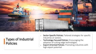 Types of Industrial
Policies
• Sector-Specific Policies: Tailored strategies for specific
industries or sectors.
• Technology-Focused Policies: Encouraging the
adoption of cutting-edge technologies.
• Export-Oriented Policies: Promoting industries with
high export potential.
 
