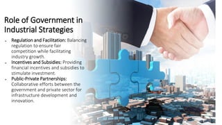 Role of Government in
Industrial Strategies
• Regulation and Facilitation: Balancing
regulation to ensure fair
competition while facilitating
industry growth.
• Incentives and Subsidies: Providing
financial incentives and subsidies to
stimulate investment.
• Public-Private Partnerships:
Collaborative efforts between the
government and private sector for
infrastructure development and
innovation.
 