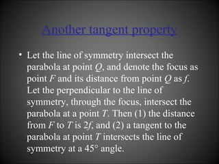 Another tangent property Let the line of symmetry intersect the parabola at point  Q , and denote the focus as point  F  and its distance from point  Q  as  f . Let the perpendicular to the line of symmetry, through the focus, intersect the parabola at a point  T . Then (1) the distance from  F  to  T  is 2 f , and (2) a tangent to the parabola at point  T  intersects the line of symmetry at a 45° angle. 