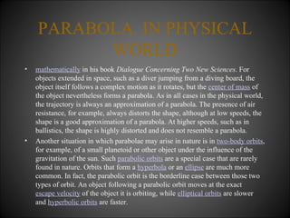 PARABOLA  IN PHYSICAL WORLD mathematically  in his book  Dialogue Concerning Two New Sciences . For objects extended in space, such as a diver jumping from a diving board, the object itself follows a complex motion as it rotates, but the  center of mass  of the object nevertheless forms a parabola. As in all cases in the physical world, the trajectory is always an approximation of a parabola. The presence of air resistance, for example, always distorts the shape, although at low speeds, the shape is a good approximation of a parabola. At higher speeds, such as in ballistics, the shape is highly distorted and does not resemble a parabola. Another situation in which parabolae may arise in nature is in  two-body orbits , for example, of a small planetoid or other object under the influence of the gravitation of the sun. Such  parabolic orbits  are a special case that are rarely found in nature. Orbits that form a  hyperbola  or an  ellipse  are much more common. In fact, the parabolic orbit is the borderline case between those two types of orbit. An object following a parabolic orbit moves at the exact  escape velocity  of the object it is orbiting, while  elliptical orbits  are slower and  hyperbolic orbits  are faster. 