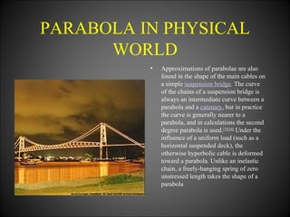 PARABOLA IN PHYSICAL WORLD Approximations of parabolae are also found in the shape of the main cables on a simple  suspension bridge . The curve of the chains of a suspension bridge is always an intermediate curve between a parabola and a  catenary , but in practice the curve is generally nearer to a parabola, and in calculations the second degree parabola is used. [9] [10]  Under the influence of a uniform load (such as a horizontal suspended deck), the otherwise hyperbolic cable is deformed toward a parabola. Unlike an inelastic chain, a freely-hanging spring of zero unstressed length takes the shape of a parabola 