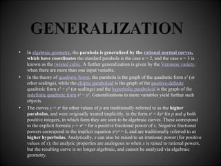 In  algebraic geometry , the  parabola is generalized by the  rational normal curves , which have coordinates  the standard parabola is the case  n  = 2, and the case  n  = 3 is known as the  twisted cubic . A further generalization is given by the  Veronese variety , when there are more than one input variable. In the theory of  quadratic forms , the parabola is the graph of the quadratic form  x 2  (or other scalings), while the  elliptic paraboloid  is the graph of the  positive-definite  quadratic form  x 2  +  y 2  (or scalings) and the  hyperbolic paraboloid  is the graph of the  indefinite quadratic form   x 2  −  y 2 . Generalizations to more variables yield further such objects. The curves  y  =  x p  for other values of  p  are traditionally referred to as the  higher parabolas , and were originally treated implicitly, in the form  x p  =  ky q  for  p  and  q  both positive integers, in which form they are seen to be algebraic curves. These correspond to the explicit formula  y  =  x p  /  q  for a positive fractional power of  x.  Negative fractional powers correspond to the implicit equation  x p y q  =  k , and are traditionally referred to as  higher hyperbolas.  Analytically,  x  can also be raised to an irrational power (for positive values of  x ); the analytic properties are analogous to when  x  is raised to rational powers, but the resulting curve is no longer algebraic, and cannot be analyzed via algebraic geometry. 