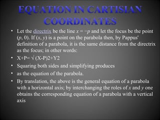 Let the  directrix  be the line  x  = − p  and let the focus be the point ( p , 0). If ( x ,  y ) is a point on the parabola then, by Pappus' definition of a parabola, it is the same distance from the directrix as the focus; in other words: X+P= √ (X-P)2+Y2 Squaring both sides and simplifying produces as the equation of the parabola. By translation, the above is the general equation of a parabola with a horizontal axis; by interchanging the roles of  x  and  y  one obtains the corresponding equation of a parabola with a vertical axis 