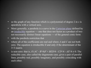 so the graph of any function which is a polynomial of degree 2 in  x  is aparabola with a vertical axis. More generally, a parabola is a curve in the  Cartesian plane  defined by an  irreducible  equation — one that does not factor as a product of two not necessarily distinct linear equations — of the general conic form with the parabola restriction that where all of the coefficients are real and where  A  and  C  are not both zero. The equation is irreducible if and only if the determinant of the 3×3 matrix is non-zero: that is, if ( AC  -  B 2 /4) F  +  BED /4 -  CD 2 /4 -  AE 2 /4 ≠ 0. The reducible case, also called the degenerate case, gives a pair of parallel lines, possibly real, possibly imaginary, and possibly coinciding with each other. 