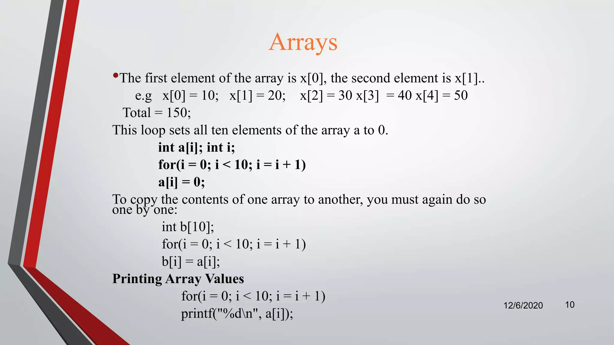 Arrays
•The first element of the array is x[0], the second element is x[1]..
e.g x[0] = 10; x[1] = 20; x[2] = 30 x[3] = 40 x[4] = 50
Total = 150;
This loop sets all ten elements of the array a to 0.
int a[i]; int i;
for(i = 0; i < 10; i = i + 1)
a[i] = 0;
To copy the contents of one array to another, you must again do so
one by one:
int b[10];
for(i = 0; i < 10; i = i + 1)
b[i] = a[i];
Printing Array Values
for(i = 0; i < 10; i = i + 1)
printf("%dn", a[i]);
12/6/2020 10
 