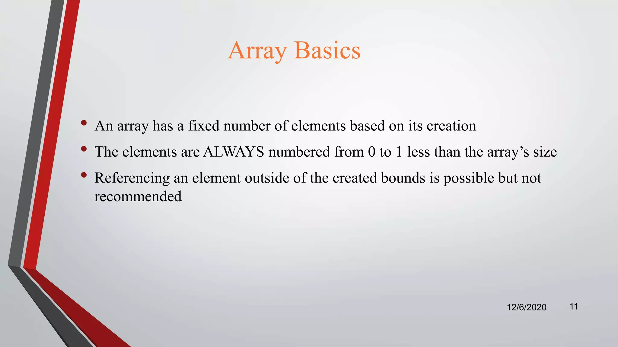 Array Basics
• An array has a fixed number of elements based on its creation
• The elements are ALWAYS numbered from 0 to 1 less than the array’s size
• Referencing an element outside of the created bounds is possible but not
recommended
12/6/2020 11
 