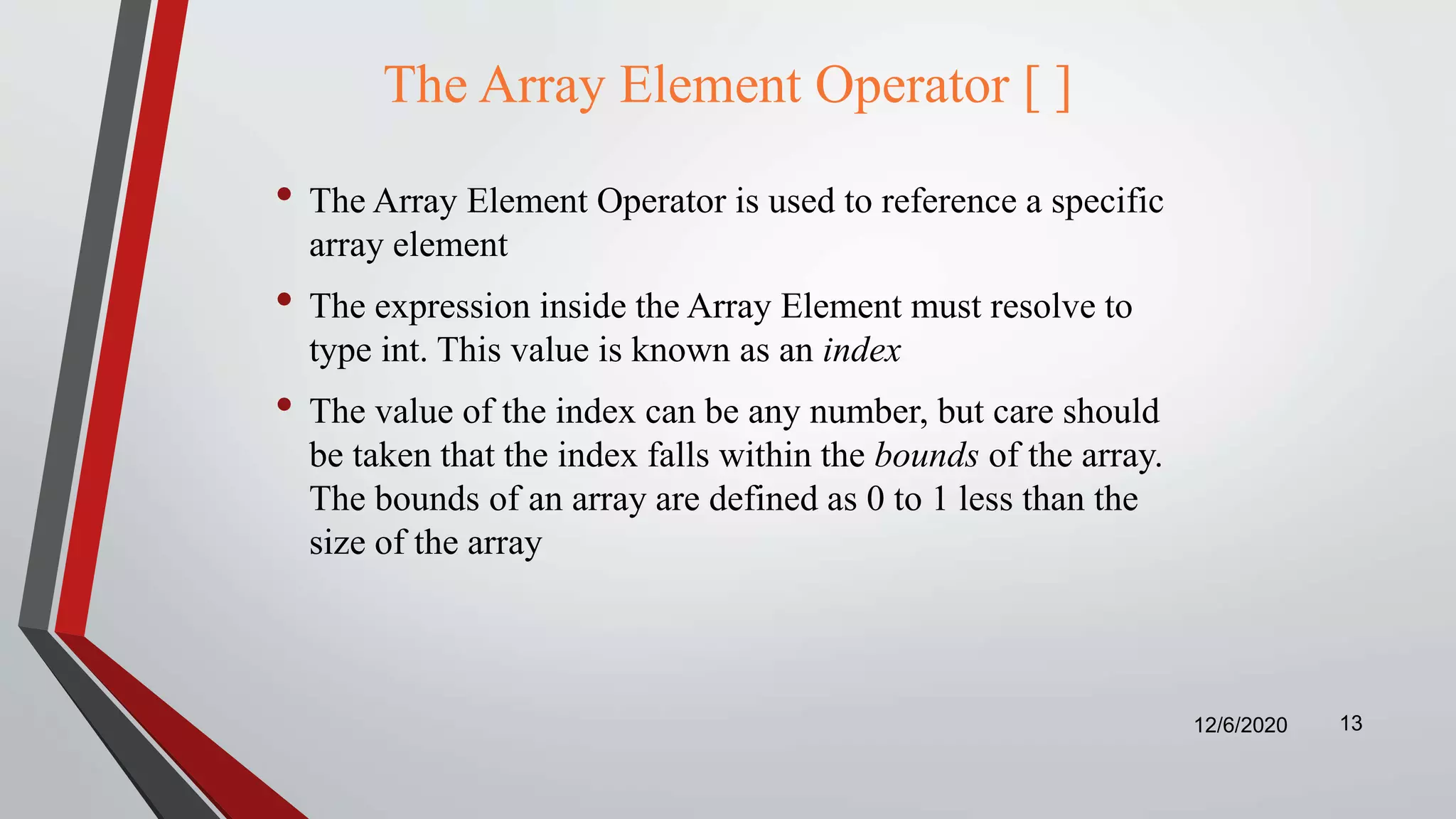 The Array Element Operator [ ]
• The Array Element Operator is used to reference a specific
array element
• The expression inside the Array Element must resolve to
type int. This value is known as an index
• The value of the index can be any number, but care should
be taken that the index falls within the bounds of the array.
The bounds of an array are defined as 0 to 1 less than the
size of the array
12/6/2020 13
 