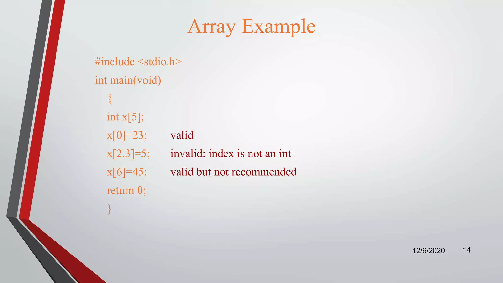 Array Example
#include <stdio.h>
int main(void)
{
int x[5];
x[0]=23; valid
x[2.3]=5; invalid: index is not an int
x[6]=45; valid but not recommended
return 0;
}
12/6/2020 14
 