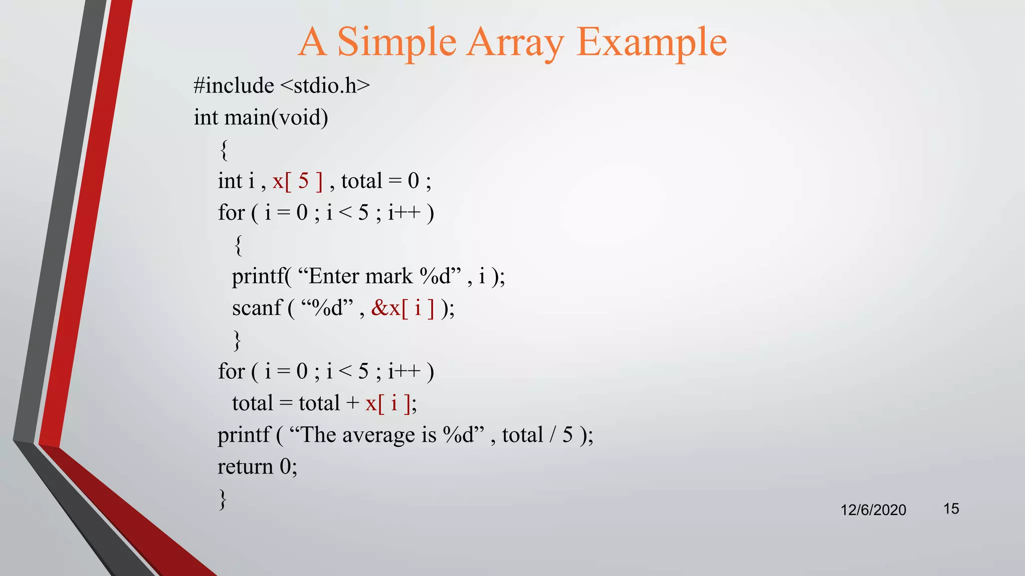 A Simple Array Example
#include <stdio.h>
int main(void)
{
int i , x[ 5 ] , total = 0 ;
for ( i = 0 ; i < 5 ; i++ )
{
printf( “Enter mark %d” , i );
scanf ( “%d” , &x[ i ] );
}
for ( i = 0 ; i < 5 ; i++ )
total = total + x[ i ];
printf ( “The average is %d” , total / 5 );
return 0;
} 12/6/2020 15
 