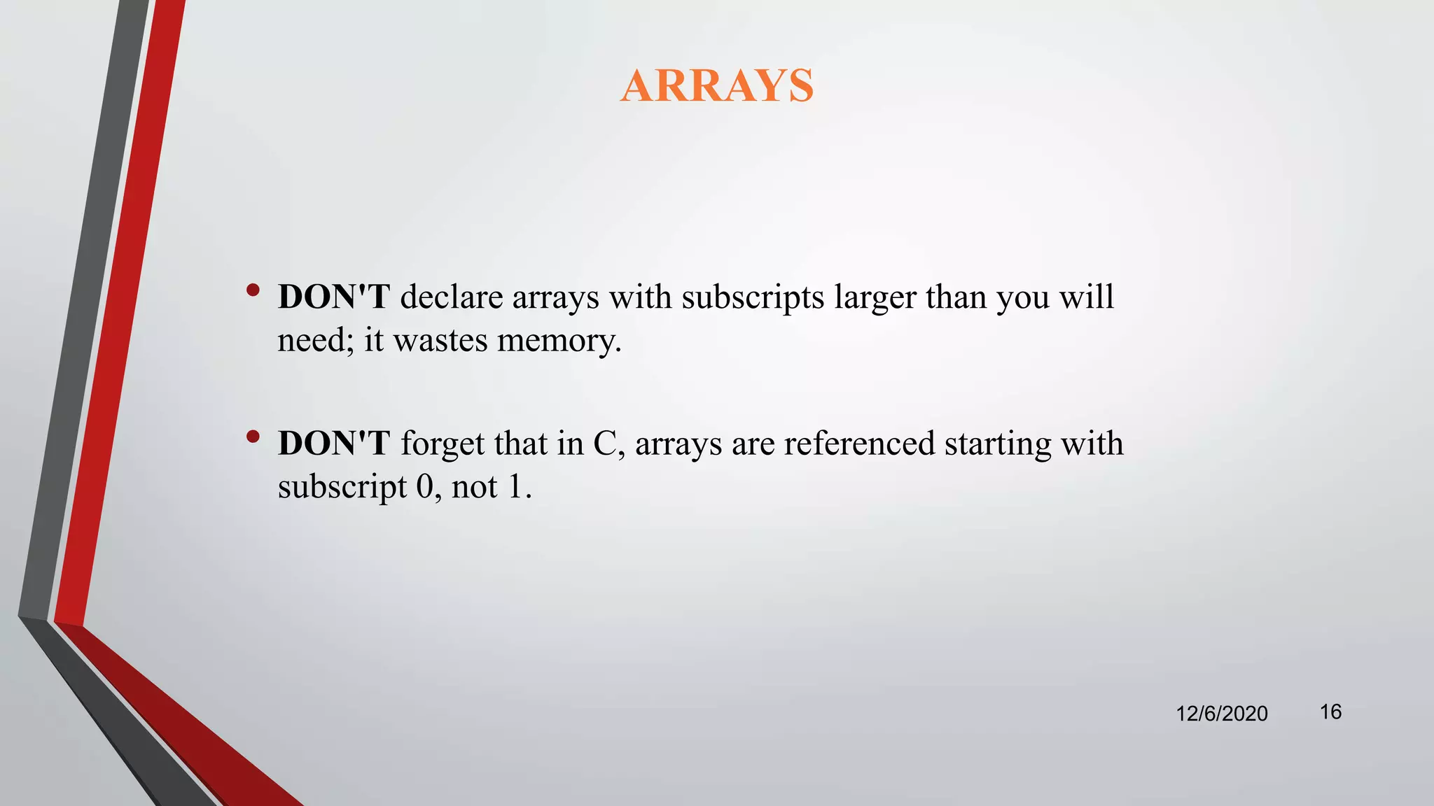 ARRAYS
• DON'T declare arrays with subscripts larger than you will
need; it wastes memory.
• DON'T forget that in C, arrays are referenced starting with
subscript 0, not 1.
12/6/2020 16
 