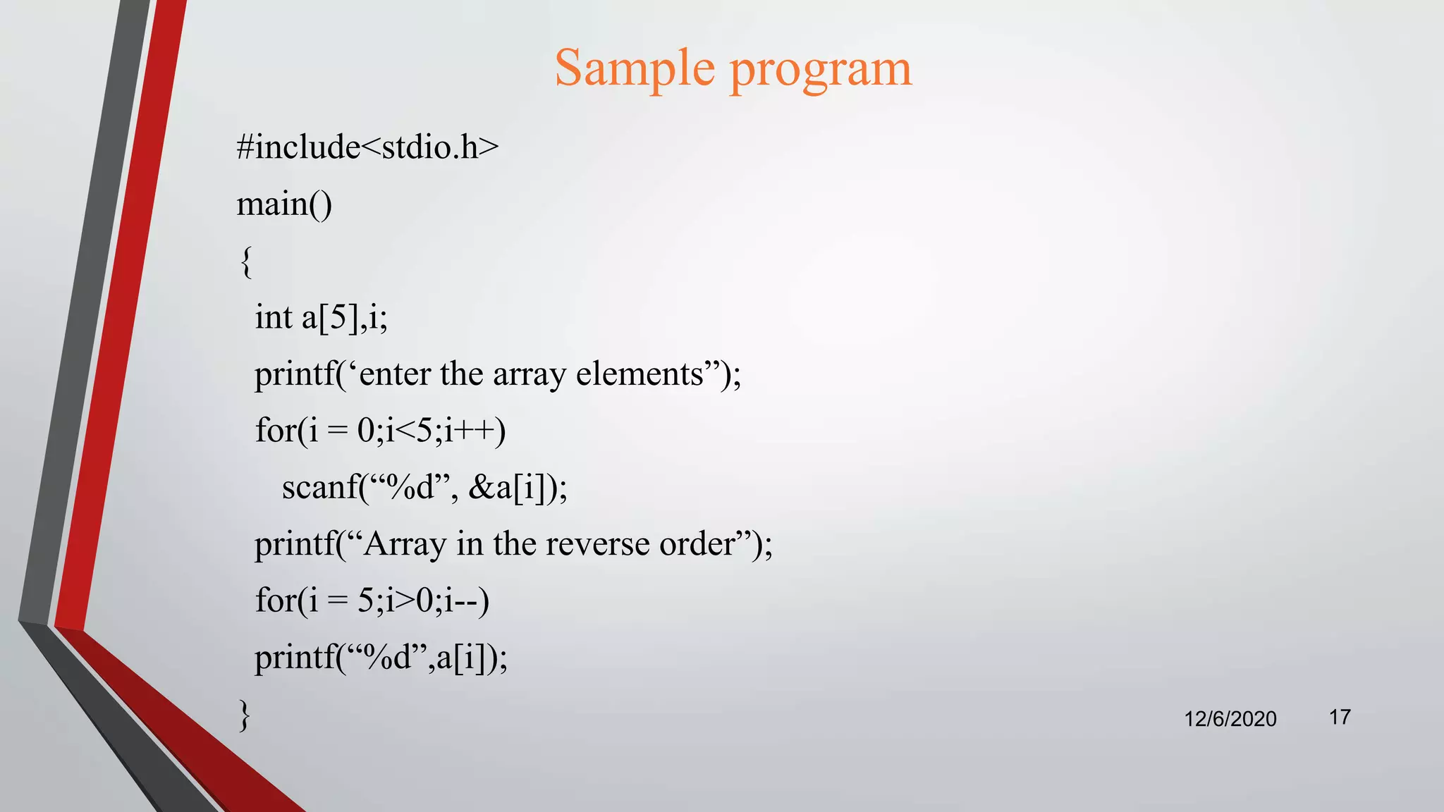 Sample program
#include<stdio.h>
main()
{
int a[5],i;
printf(‘enter the array elements”);
for(i = 0;i<5;i++)
scanf(“%d”, &a[i]);
printf(“Array in the reverse order”);
for(i = 5;i>0;i--)
printf(“%d”,a[i]);
} 12/6/2020 17
 