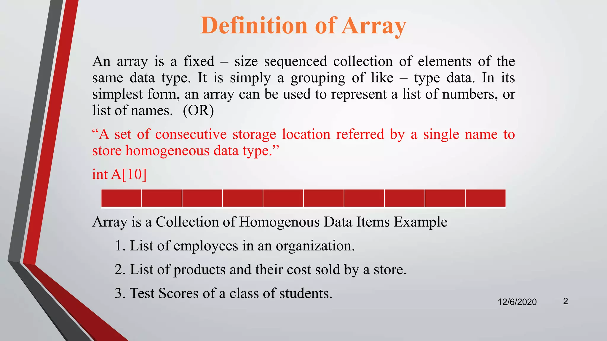 Definition of Array
An array is a fixed – size sequenced collection of elements of the
same data type. It is simply a grouping of like – type data. In its
simplest form, an array can be used to represent a list of numbers, or
list of names. (OR)
“A set of consecutive storage location referred by a single name to
store homogeneous data type.”
int A[10]
Array is a Collection of Homogenous Data Items Example
1. List of employees in an organization.
2. List of products and their cost sold by a store.
3. Test Scores of a class of students. 12/6/2020 2
 