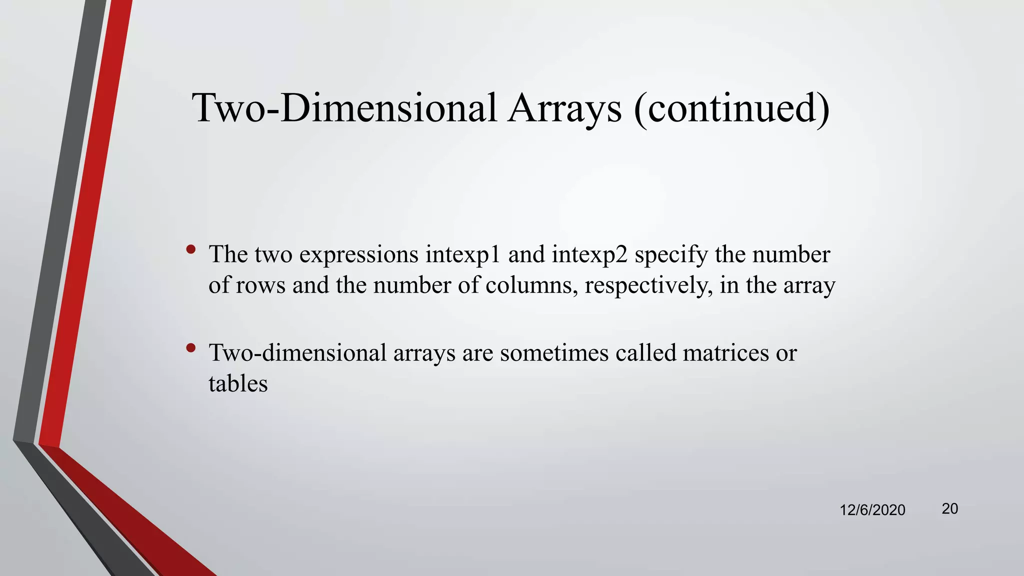 Two-Dimensional Arrays (continued)
• The two expressions intexp1 and intexp2 specify the number
of rows and the number of columns, respectively, in the array
• Two-dimensional arrays are sometimes called matrices or
tables
12/6/2020 20
 