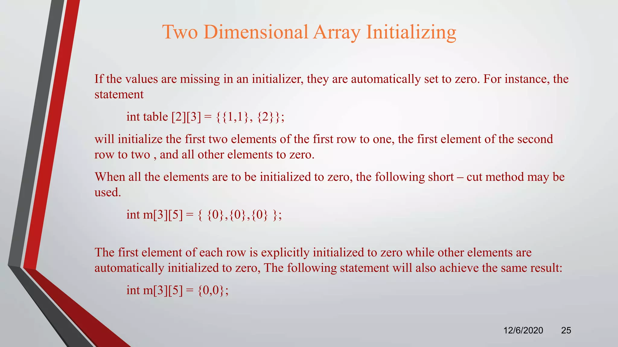 Two Dimensional Array Initializing
If the values are missing in an initializer, they are automatically set to zero. For instance, the
statement
int table [2][3] = {{1,1}, {2}};
will initialize the first two elements of the first row to one, the first element of the second
row to two , and all other elements to zero.
When all the elements are to be initialized to zero, the following short – cut method may be
used.
int m[3][5] = { {0},{0},{0} };
The first element of each row is explicitly initialized to zero while other elements are
automatically initialized to zero, The following statement will also achieve the same result:
int m[3][5] = {0,0};
12/6/2020 25
 