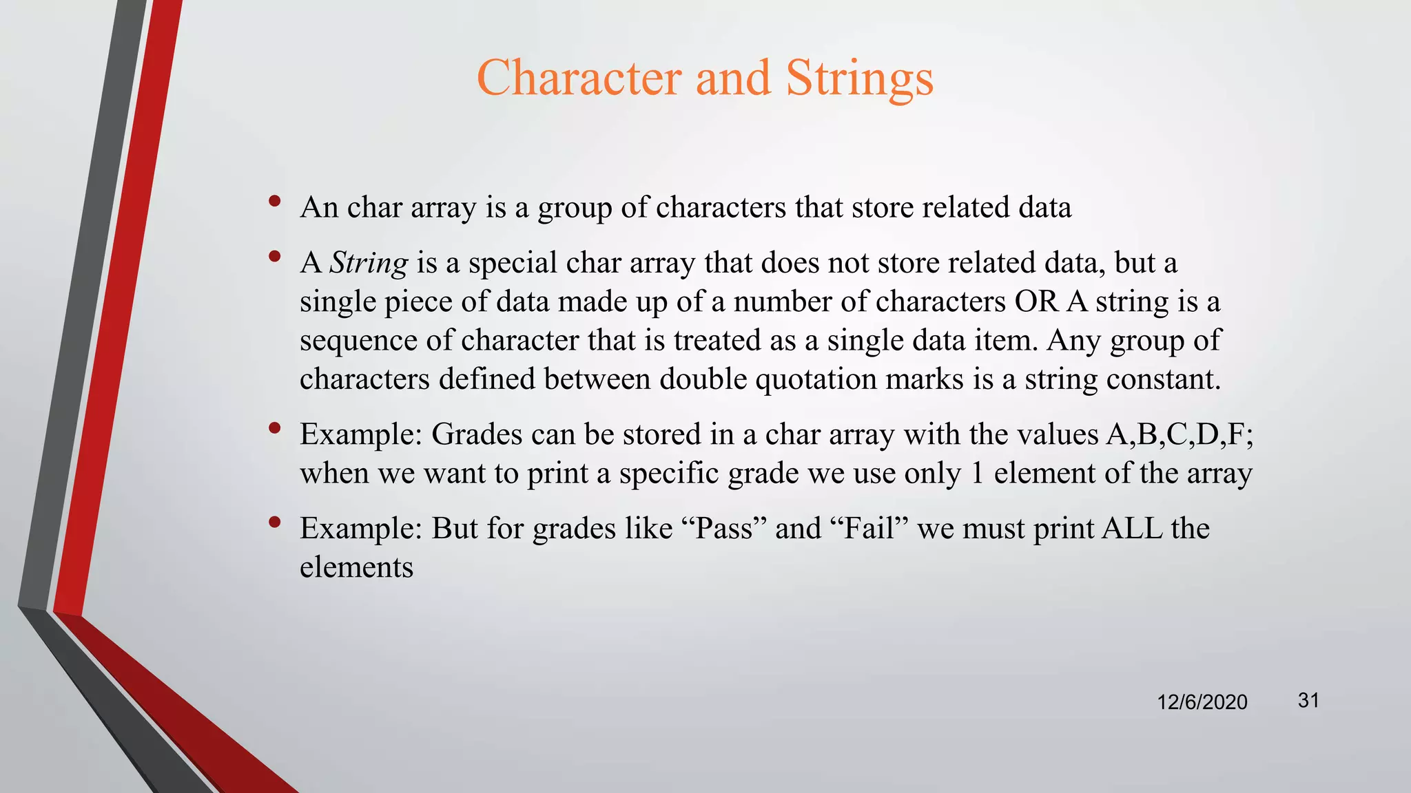 Character and Strings
• An char array is a group of characters that store related data
• A String is a special char array that does not store related data, but a
single piece of data made up of a number of characters OR A string is a
sequence of character that is treated as a single data item. Any group of
characters defined between double quotation marks is a string constant.
• Example: Grades can be stored in a char array with the values A,B,C,D,F;
when we want to print a specific grade we use only 1 element of the array
• Example: But for grades like “Pass” and “Fail” we must print ALL the
elements
12/6/2020 31
 