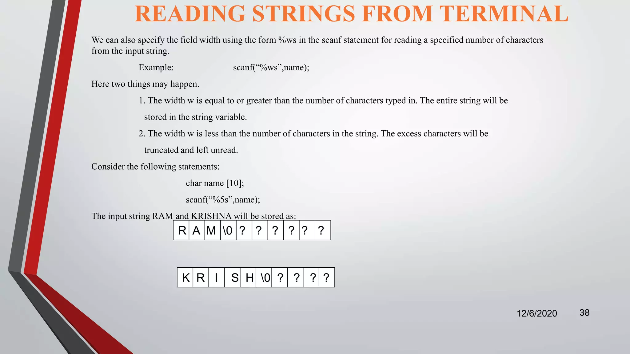 READING STRINGS FROM TERMINAL
12/6/2020 38
We can also specify the field width using the form %ws in the scanf statement for reading a specified number of characters
from the input string.
Example: scanf(“%ws”,name);
Here two things may happen.
1. The width w is equal to or greater than the number of characters typed in. The entire string will be
stored in the string variable.
2. The width w is less than the number of characters in the string. The excess characters will be
truncated and left unread.
Consider the following statements:
char name [10];
scanf(“%5s”,name);
The input string RAM and KRISHNA will be stored as:
R A M 0 ? ? ? ? ? ?
K R I S H 0 ? ? ? ?
 