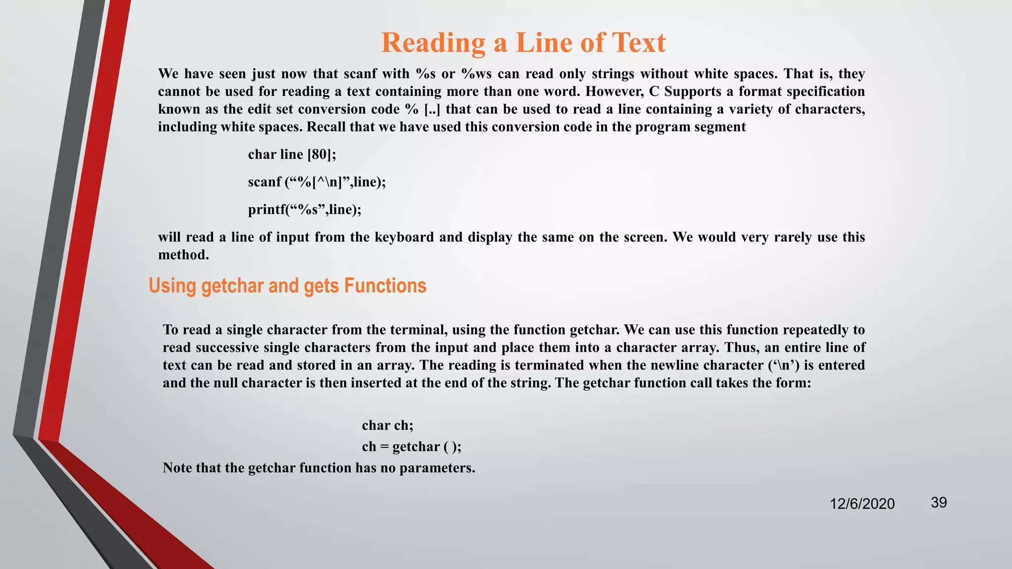 Reading a Line of Text
We have seen just now that scanf with %s or %ws can read only strings without white spaces. That is, they
cannot be used for reading a text containing more than one word. However, C Supports a format specification
known as the edit set conversion code % [..] that can be used to read a line containing a variety of characters,
including white spaces. Recall that we have used this conversion code in the program segment
char line [80];
scanf (“%[^n]”,line);
printf(“%s”,line);
will read a line of input from the keyboard and display the same on the screen. We would very rarely use this
method.
12/6/2020 39
Using getchar and gets Functions
To read a single character from the terminal, using the function getchar. We can use this function repeatedly to
read successive single characters from the input and place them into a character array. Thus, an entire line of
text can be read and stored in an array. The reading is terminated when the newline character (‘n’) is entered
and the null character is then inserted at the end of the string. The getchar function call takes the form:
char ch;
ch = getchar ( );
Note that the getchar function has no parameters.
 
