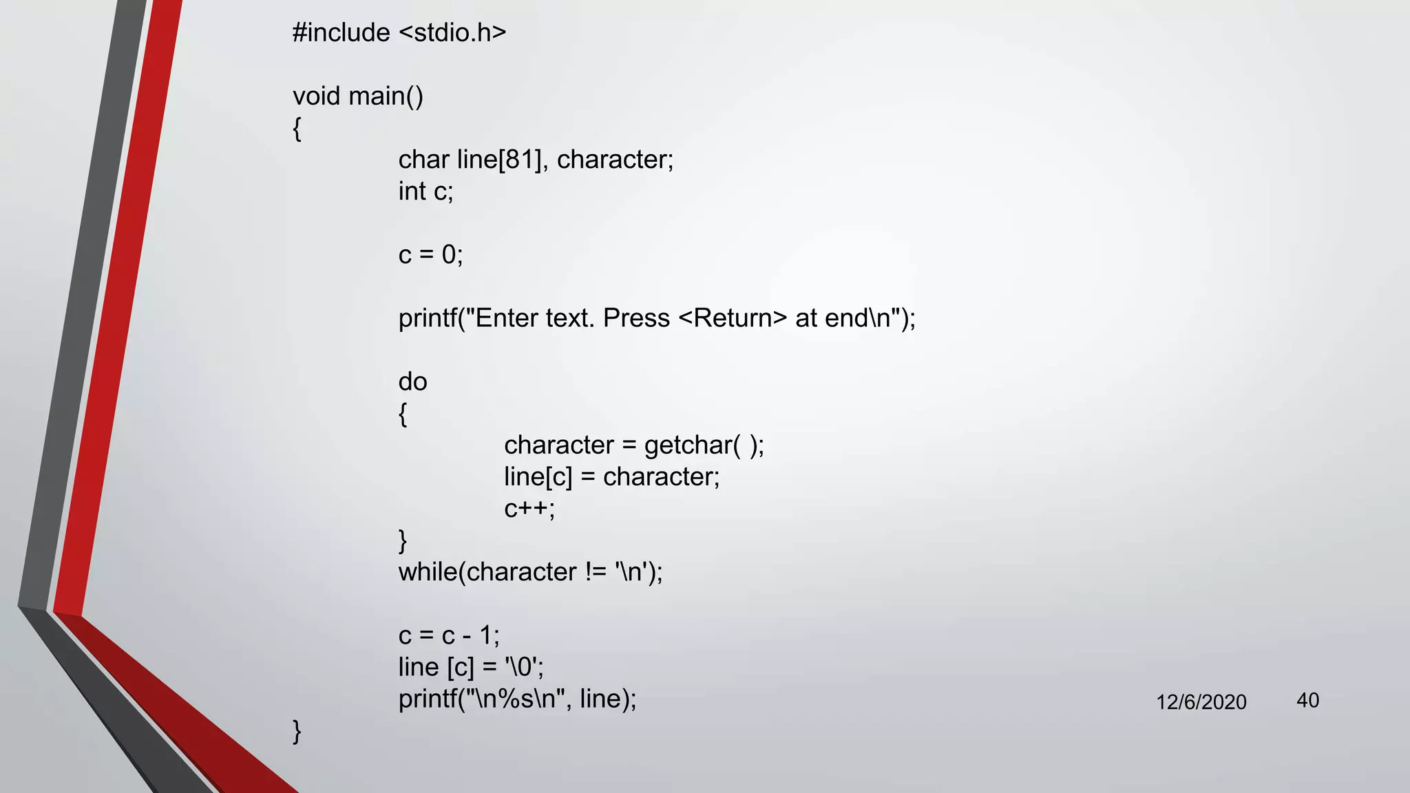 12/6/2020 40
#include <stdio.h>
void main()
{
char line[81], character;
int c;
c = 0;
printf("Enter text. Press <Return> at endn");
do
{
character = getchar( );
line[c] = character;
c++;
}
while(character != 'n');
c = c - 1;
line [c] = '0';
printf("n%sn", line);
}
 