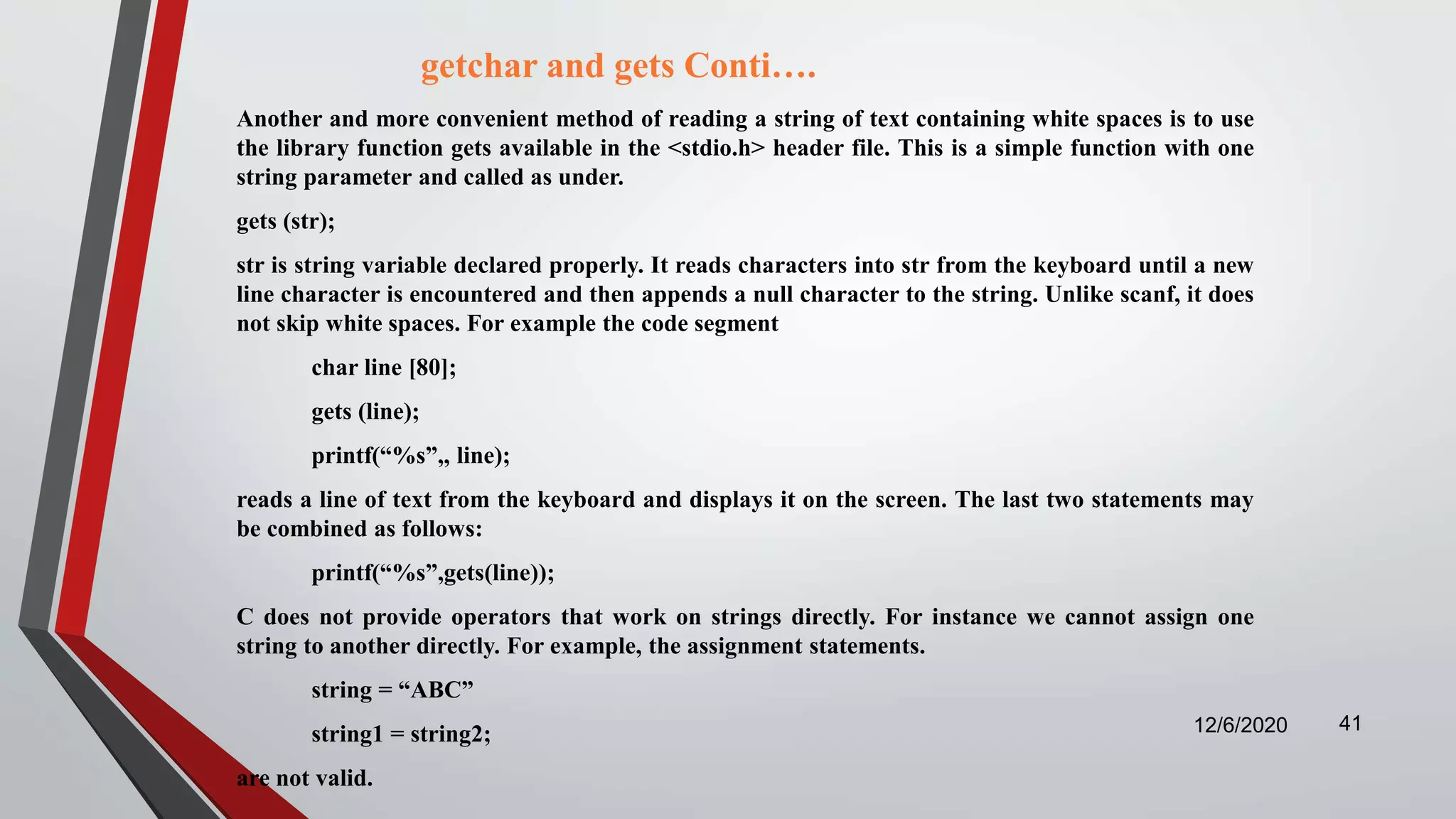 getchar and gets Conti….
Another and more convenient method of reading a string of text containing white spaces is to use
the library function gets available in the <stdio.h> header file. This is a simple function with one
string parameter and called as under.
gets (str);
str is string variable declared properly. It reads characters into str from the keyboard until a new
line character is encountered and then appends a null character to the string. Unlike scanf, it does
not skip white spaces. For example the code segment
char line [80];
gets (line);
printf(“%s”,, line);
reads a line of text from the keyboard and displays it on the screen. The last two statements may
be combined as follows:
printf(“%s”,gets(line));
C does not provide operators that work on strings directly. For instance we cannot assign one
string to another directly. For example, the assignment statements.
string = “ABC”
string1 = string2;
are not valid.
12/6/2020 41
 