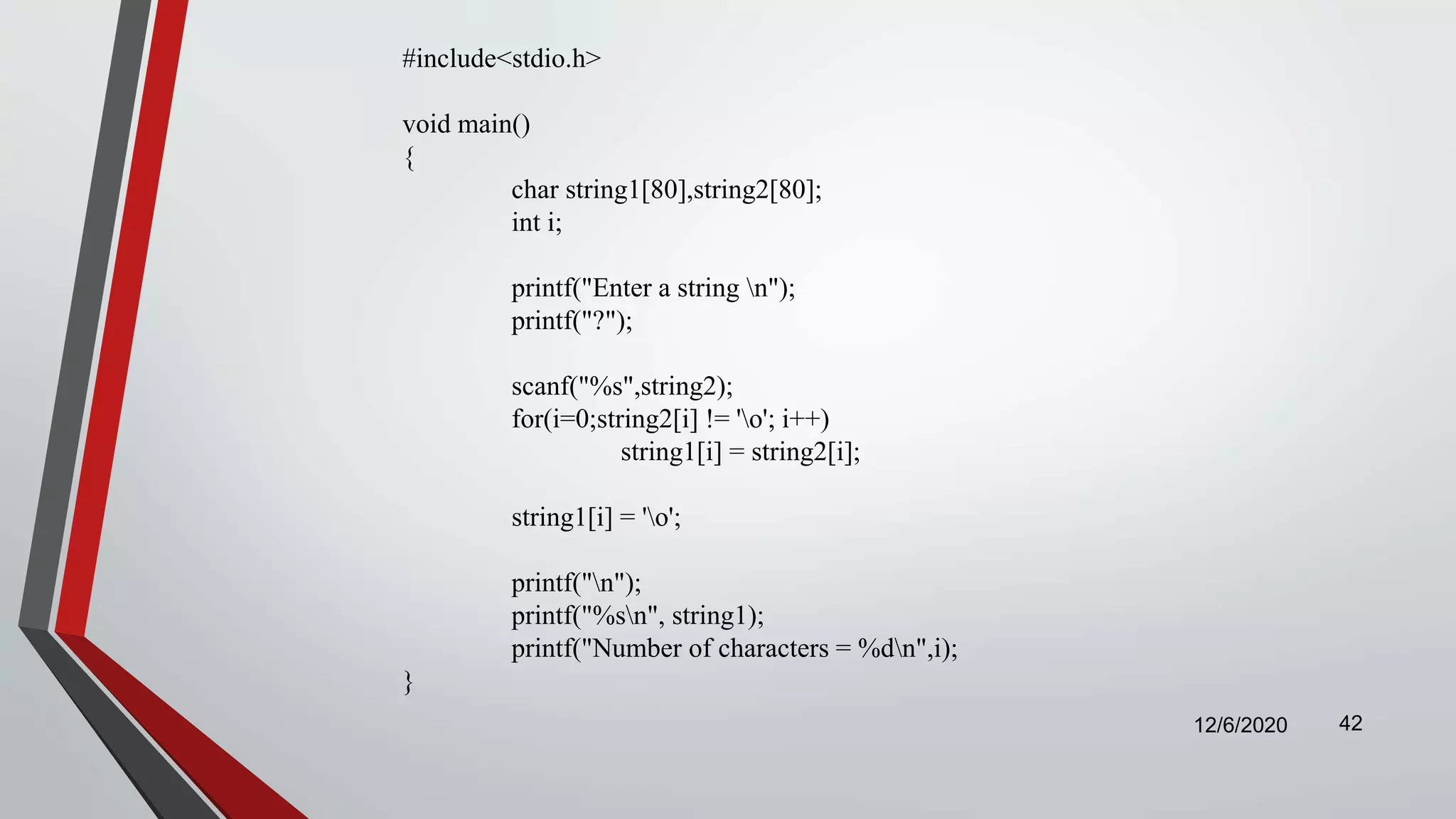 12/6/2020 42
#include<stdio.h>
void main()
{
char string1[80],string2[80];
int i;
printf("Enter a string n");
printf("?");
scanf("%s",string2);
for(i=0;string2[i] != 'o'; i++)
string1[i] = string2[i];
string1[i] = 'o';
printf("n");
printf("%sn", string1);
printf("Number of characters = %dn",i);
}
 