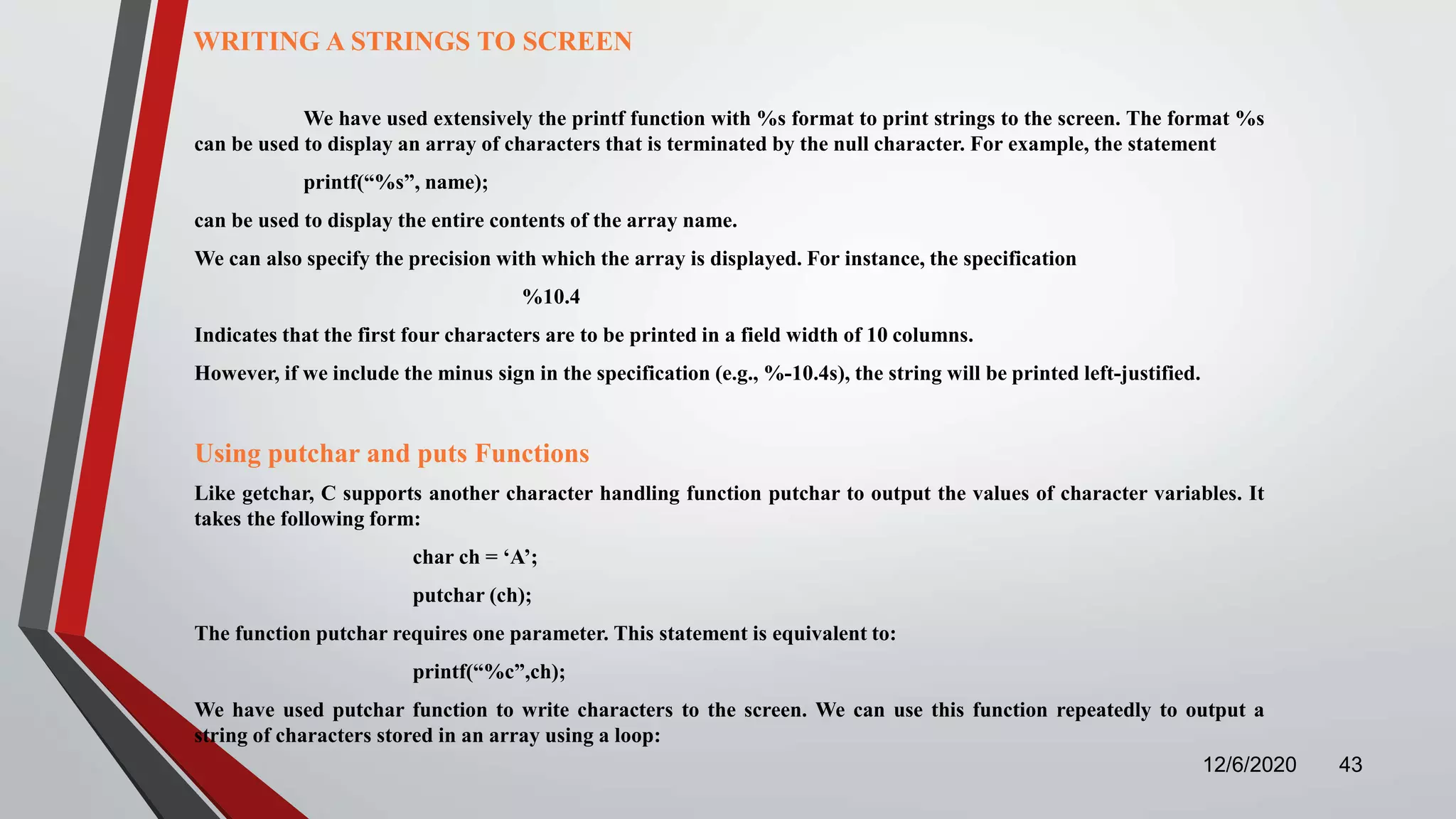 12/6/2020 43
WRITING A STRINGS TO SCREEN
We have used extensively the printf function with %s format to print strings to the screen. The format %s
can be used to display an array of characters that is terminated by the null character. For example, the statement
printf(“%s”, name);
can be used to display the entire contents of the array name.
We can also specify the precision with which the array is displayed. For instance, the specification
%10.4
Indicates that the first four characters are to be printed in a field width of 10 columns.
However, if we include the minus sign in the specification (e.g., %-10.4s), the string will be printed left-justified.
Using putchar and puts Functions
Like getchar, C supports another character handling function putchar to output the values of character variables. It
takes the following form:
char ch = ‘A’;
putchar (ch);
The function putchar requires one parameter. This statement is equivalent to:
printf(“%c”,ch);
We have used putchar function to write characters to the screen. We can use this function repeatedly to output a
string of characters stored in an array using a loop:
 