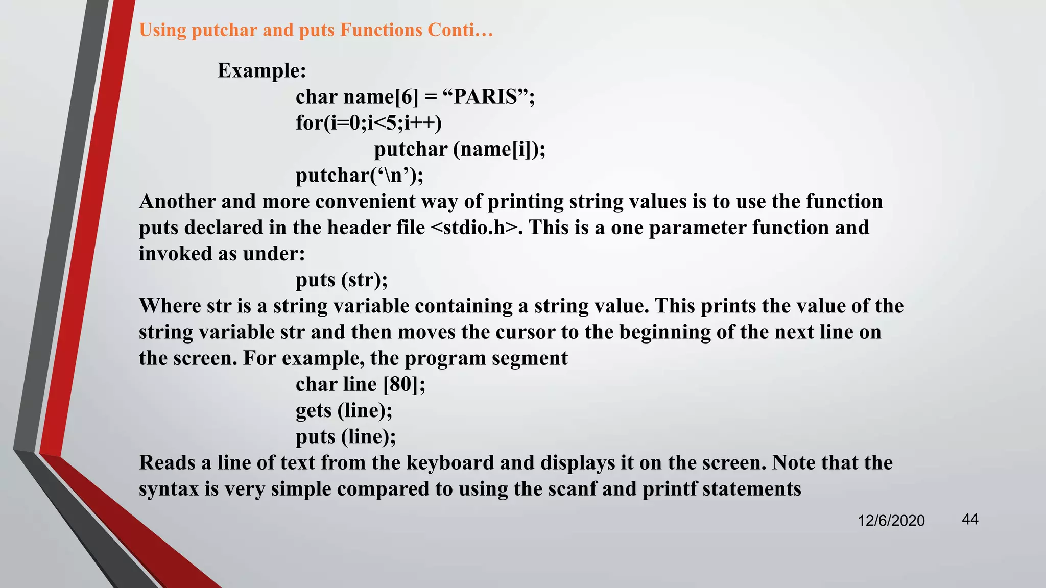 12/6/2020 44
Example:
char name[6] = “PARIS”;
for(i=0;i<5;i++)
putchar (name[i]);
putchar(‘n’);
Another and more convenient way of printing string values is to use the function
puts declared in the header file <stdio.h>. This is a one parameter function and
invoked as under:
puts (str);
Where str is a string variable containing a string value. This prints the value of the
string variable str and then moves the cursor to the beginning of the next line on
the screen. For example, the program segment
char line [80];
gets (line);
puts (line);
Reads a line of text from the keyboard and displays it on the screen. Note that the
syntax is very simple compared to using the scanf and printf statements
Using putchar and puts Functions Conti…
 
