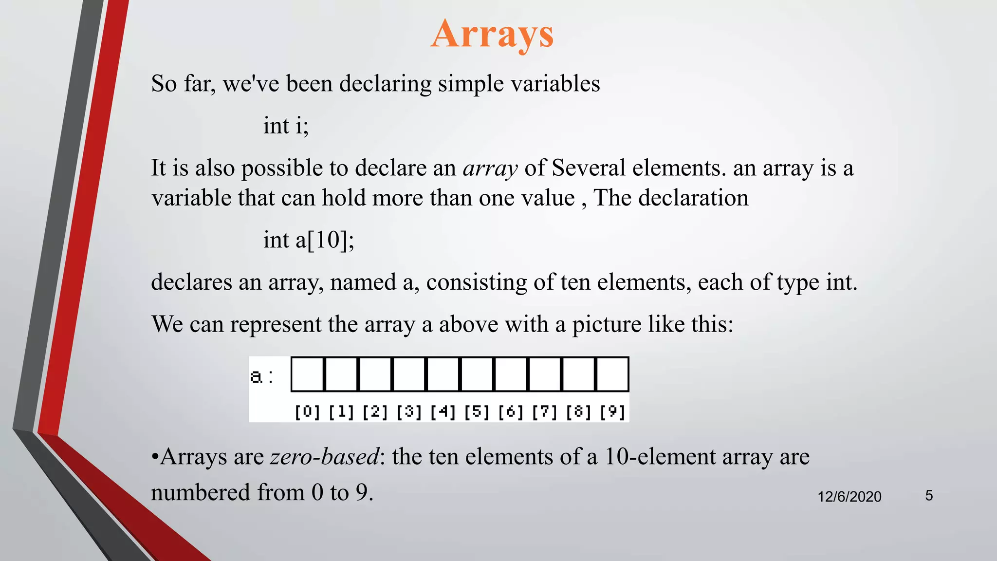 Arrays
So far, we've been declaring simple variables
int i;
It is also possible to declare an array of Several elements. an array is a
variable that can hold more than one value , The declaration
int a[10];
declares an array, named a, consisting of ten elements, each of type int.
We can represent the array a above with a picture like this:
12/6/2020 5
•Arrays are zero-based: the ten elements of a 10-element array are
numbered from 0 to 9.
 