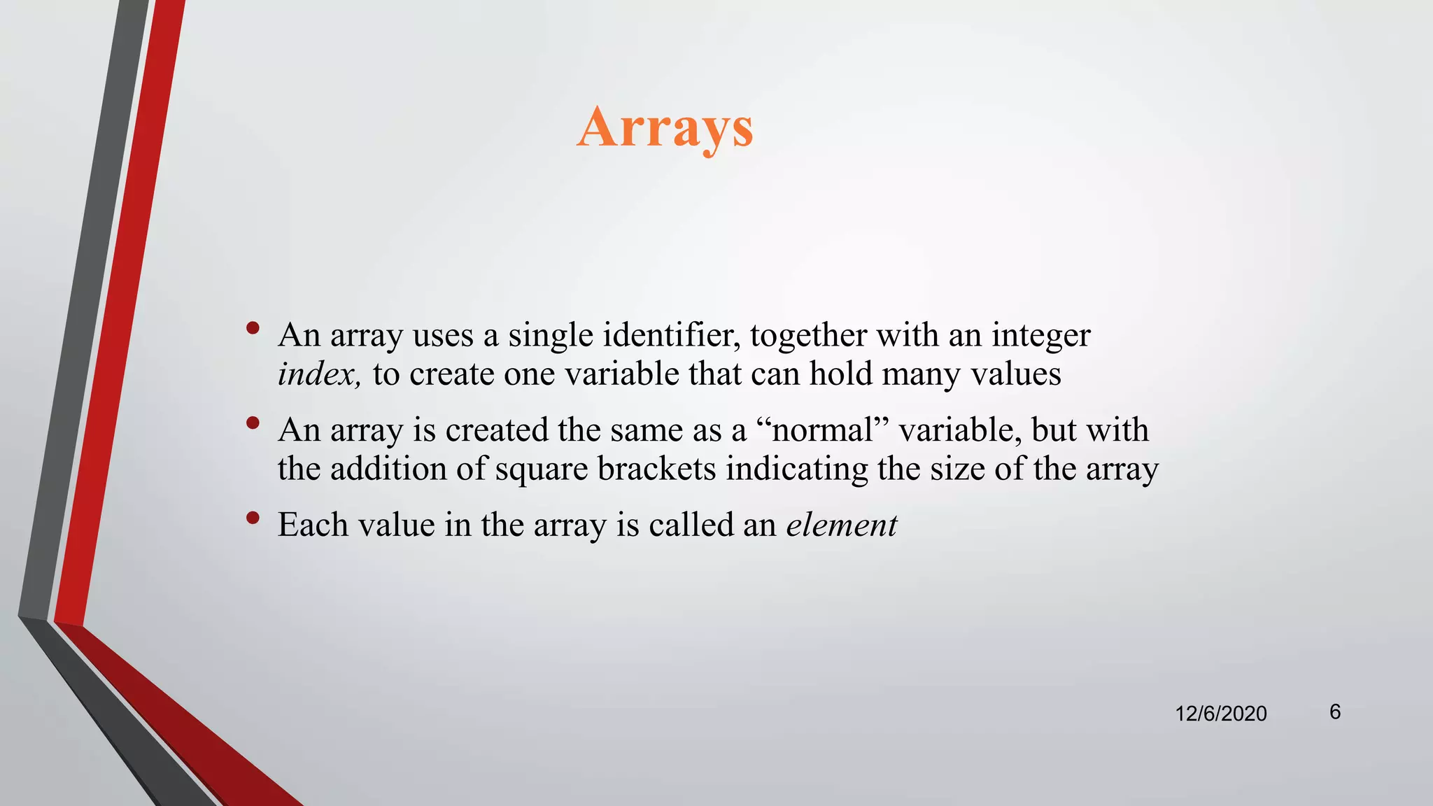 • An array uses a single identifier, together with an integer
index, to create one variable that can hold many values
• An array is created the same as a “normal” variable, but with
the addition of square brackets indicating the size of the array
• Each value in the array is called an element
12/6/2020 6
Arrays
 