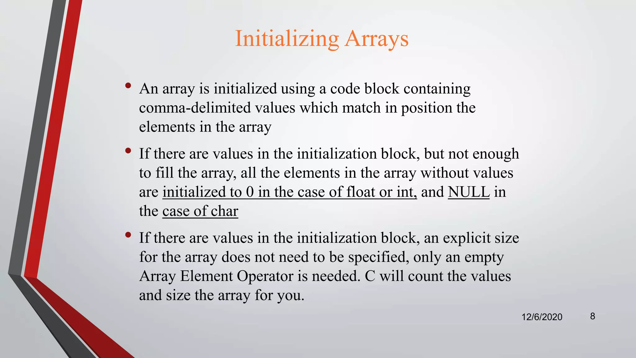 Initializing Arrays
• An array is initialized using a code block containing
comma-delimited values which match in position the
elements in the array
• If there are values in the initialization block, but not enough
to fill the array, all the elements in the array without values
are initialized to 0 in the case of float or int, and NULL in
the case of char
• If there are values in the initialization block, an explicit size
for the array does not need to be specified, only an empty
Array Element Operator is needed. C will count the values
and size the array for you.
12/6/2020 8
 