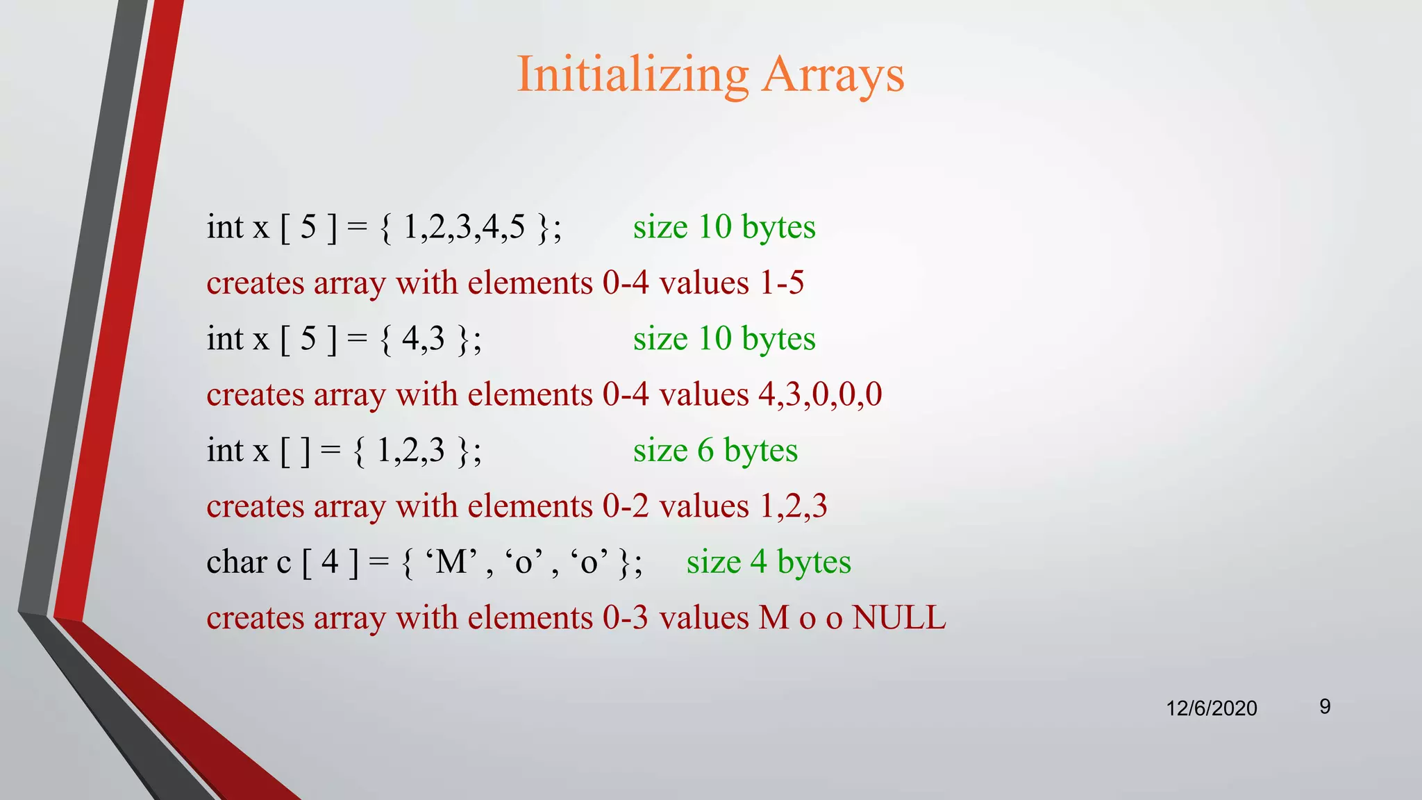 Initializing Arrays
int x [ 5 ] = { 1,2,3,4,5 }; size 10 bytes
creates array with elements 0-4 values 1-5
int x [ 5 ] = { 4,3 }; size 10 bytes
creates array with elements 0-4 values 4,3,0,0,0
int x [ ] = { 1,2,3 }; size 6 bytes
creates array with elements 0-2 values 1,2,3
char c [ 4 ] = { ‘M’ , ‘o’ , ‘o’ }; size 4 bytes
creates array with elements 0-3 values M o o NULL
12/6/2020 9
 
