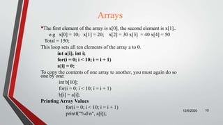 Arrays
•The first element of the array is x[0], the second element is x[1]..
e.g x[0] = 10; x[1] = 20; x[2] = 30 x[3] = 40 x[4] = 50
Total = 150;
This loop sets all ten elements of the array a to 0.
int a[i]; int i;
for(i = 0; i < 10; i = i + 1)
a[i] = 0;
To copy the contents of one array to another, you must again do so
one by one:
int b[10];
for(i = 0; i < 10; i = i + 1)
b[i] = a[i];
Printing Array Values
for(i = 0; i < 10; i = i + 1)
printf("%dn", a[i]);
12/6/2020 10
 