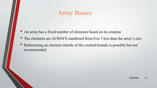 Array Basics
• An array has a fixed number of elements based on its creation
• The elements are ALWAYS numbered from 0 to 1 less than the array’s size
• Referencing an element outside of the created bounds is possible but not
recommended
12/6/2020 11
 