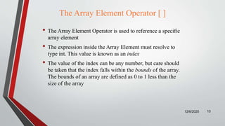 The Array Element Operator [ ]
• The Array Element Operator is used to reference a specific
array element
• The expression inside the Array Element must resolve to
type int. This value is known as an index
• The value of the index can be any number, but care should
be taken that the index falls within the bounds of the array.
The bounds of an array are defined as 0 to 1 less than the
size of the array
12/6/2020 13
 