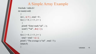 A Simple Array Example
#include <stdio.h>
int main(void)
{
int i , x[ 5 ] , total = 0 ;
for ( i = 0 ; i < 5 ; i++ )
{
printf( “Enter mark %d” , i );
scanf ( “%d” , &x[ i ] );
}
for ( i = 0 ; i < 5 ; i++ )
total = total + x[ i ];
printf ( “The average is %d” , total / 5 );
return 0;
} 12/6/2020 15
 